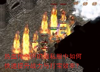 热血传奇怀旧服私服中如何快速提升战力与打宝效率? 热血传奇怀旧服私服中如何快速提升战力与打宝效率?